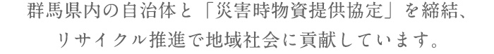 群馬県内の自治体と「災害時物資提供協定」を締結、リサイクル推進で地域社会に貢献しています。